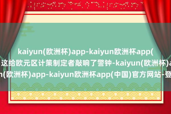 kaiyun(欧洲杯)app-kaiyun欧洲杯app(中国)官方网站-登录入口这给欧元区计策制定者敲响了警钟-kaiyun(欧洲杯)app-kaiyun欧洲杯app(中国)官方网站-登录入口