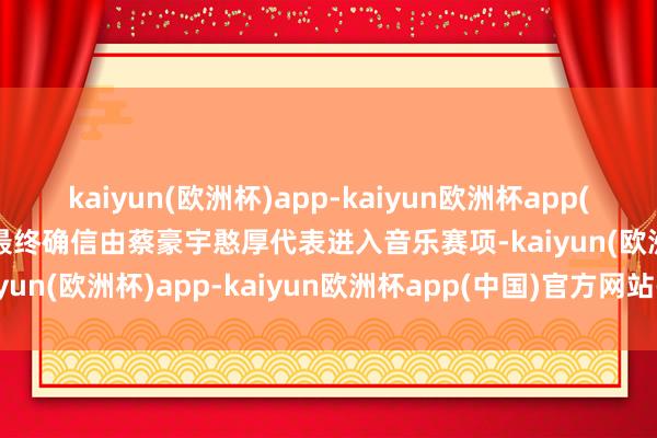 kaiyun(欧洲杯)app-kaiyun欧洲杯app(中国)官方网站-登录入口最终确信由蔡豪宇憨厚代表进入音乐赛项-kaiyun(欧洲杯)app-kaiyun欧洲杯app(中国)官方网站-登录入口