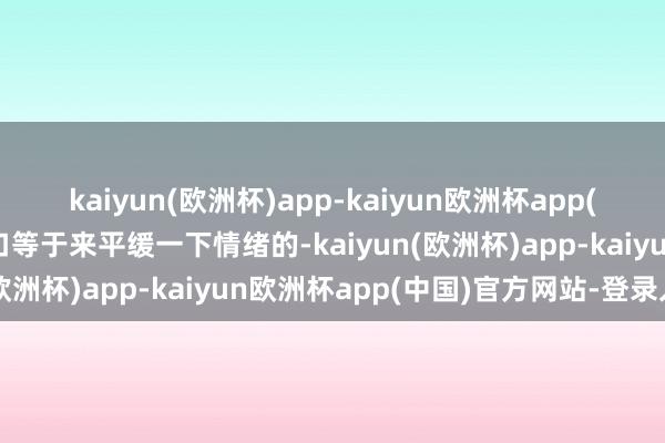kaiyun(欧洲杯)app-kaiyun欧洲杯app(中国)官方网站-登录入口等于来平缓一下情绪的-kaiyun(欧洲杯)app-kaiyun欧洲杯app(中国)官方网站-登录入口