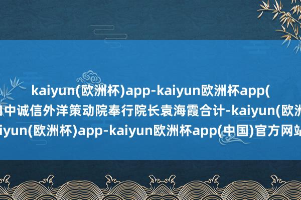 kaiyun(欧洲杯)app-kaiyun欧洲杯app(中国)官方网站-登录入口　　中诚信外洋策动院奉行院长袁海霞合计-kaiyun(欧洲杯)app-kaiyun欧洲杯app(中国)官方网站-登录入口