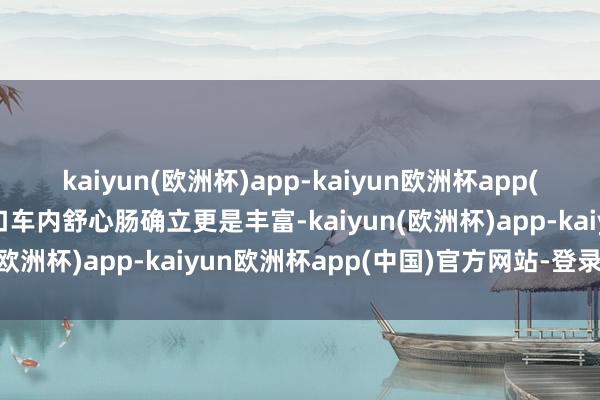 kaiyun(欧洲杯)app-kaiyun欧洲杯app(中国)官方网站-登录入口车内舒心肠确立更是丰富-kaiyun(欧洲杯)app-kaiyun欧洲杯app(中国)官方网站-登录入口