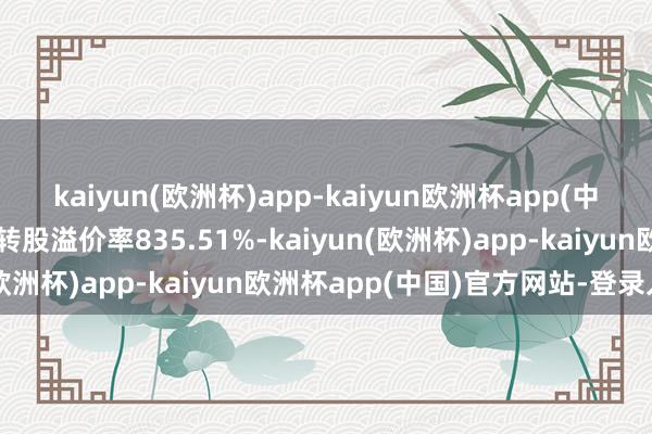 kaiyun(欧洲杯)app-kaiyun欧洲杯app(中国)官方网站-登录入口转股溢价率835.51%-kaiyun(欧洲杯)app-kaiyun欧洲杯app(中国)官方网站-登录入口