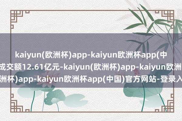 kaiyun(欧洲杯)app-kaiyun欧洲杯app(中国)官方网站-登录入口成交额12.61亿元-kaiyun(欧洲杯)app-kaiyun欧洲杯app(中国)官方网站-登录入口