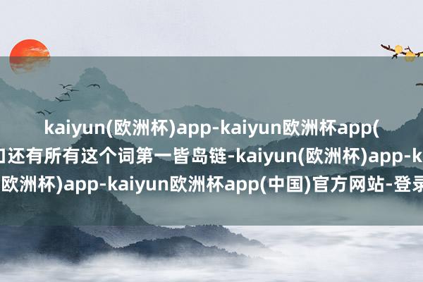kaiyun(欧洲杯)app-kaiyun欧洲杯app(中国)官方网站-登录入口还有所有这个词第一皆岛链-kaiyun(欧洲杯)app-kaiyun欧洲杯app(中国)官方网站-登录入口