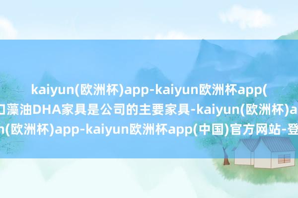 kaiyun(欧洲杯)app-kaiyun欧洲杯app(中国)官方网站-登录入口藻油DHA家具是公司的主要家具-kaiyun(欧洲杯)app-kaiyun欧洲杯app(中国)官方网站-登录入口