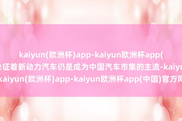 kaiyun(欧洲杯)app-kaiyun欧洲杯app(中国)官方网站-登录入口象征着新动力汽车仍是成为中国汽车市集的主流-kaiyun(欧洲杯)app-kaiyun欧洲杯app(中国)官方网站-登录入口