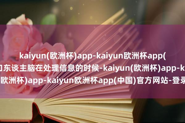 kaiyun(欧洲杯)app-kaiyun欧洲杯app(中国)官方网站-登录入口东谈主脑在处理信息的时候-kaiyun(欧洲杯)app-kaiyun欧洲杯app(中国)官方网站-登录入口