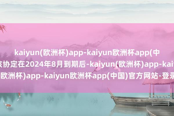 kaiyun(欧洲杯)app-kaiyun欧洲杯app(中国)官方网站-登录入口该协定在2024年8月到期后-kaiyun(欧洲杯)app-kaiyun欧洲杯app(中国)官方网站-登录入口