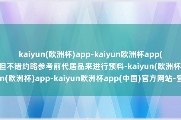 kaiyun(欧洲杯)app-kaiyun欧洲杯app(中国)官方网站-登录入口但不错约略参考前代居品来进行预料-kaiyun(欧洲杯)app-kaiyun欧洲杯app(中国)官方网站-登录入口