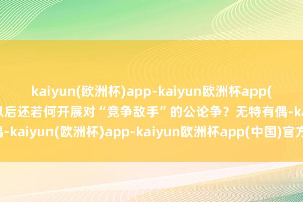 kaiyun(欧洲杯)app-kaiyun欧洲杯app(中国)官方网站-登录入口以后还若何开展对“竞争敌手”的公论争？无特有偶-kaiyun(欧洲杯)app-kaiyun欧洲杯app(中国)官方网站-登录入口