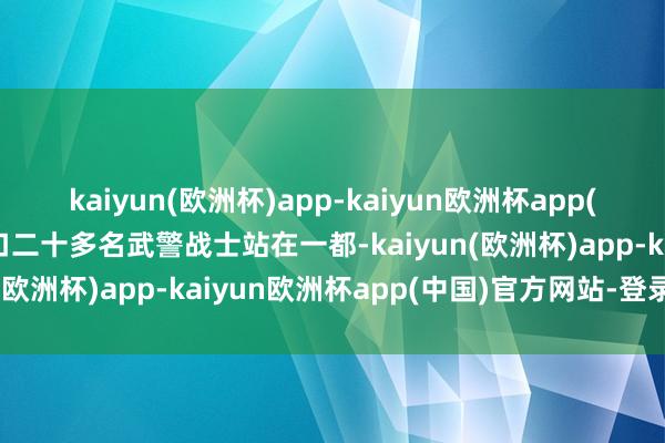 kaiyun(欧洲杯)app-kaiyun欧洲杯app(中国)官方网站-登录入口二十多名武警战士站在一都-kaiyun(欧洲杯)app-kaiyun欧洲杯app(中国)官方网站-登录入口