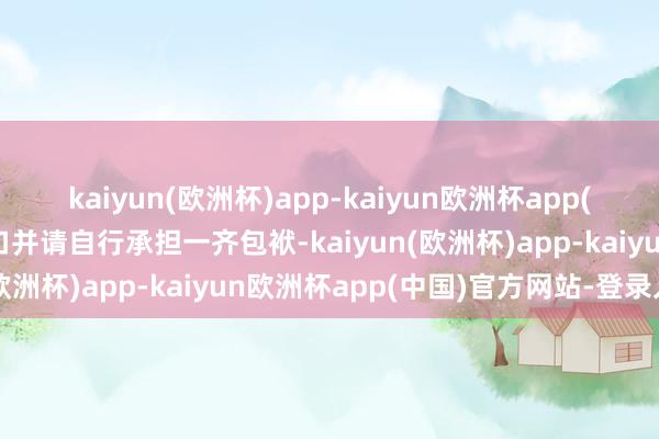 kaiyun(欧洲杯)app-kaiyun欧洲杯app(中国)官方网站-登录入口并请自行承担一齐包袱-kaiyun(欧洲杯)app-kaiyun欧洲杯app(中国)官方网站-登录入口
