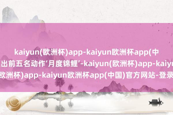 kaiyun(欧洲杯)app-kaiyun欧洲杯app(中国)官方网站-登录入口选出前五名动作‘月度锦鲤’-kaiyun(欧洲杯)app-kaiyun欧洲杯app(中国)官方网站-登录入口