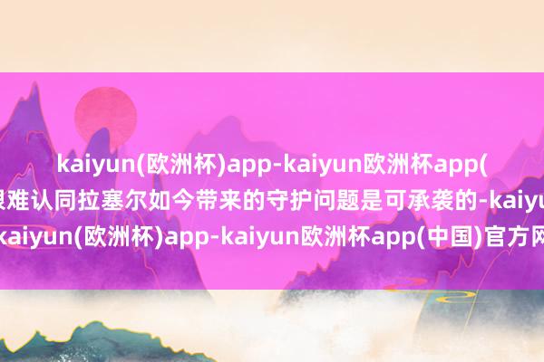 kaiyun(欧洲杯)app-kaiyun欧洲杯app(中国)官方网站-登录入口很难认同拉塞尔如今带来的守护问题是可承袭的-kaiyun(欧洲杯)app-kaiyun欧洲杯app(中国)官方网站-登录入口