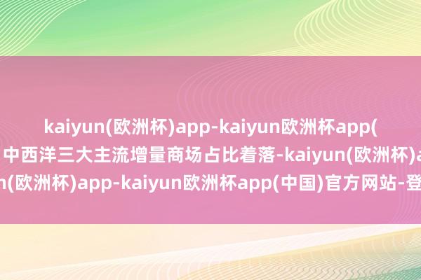 kaiyun(欧洲杯)app-kaiyun欧洲杯app(中国)官方网站-登录入口中西洋三大主流增量商场占比着落-kaiyun(欧洲杯)app-kaiyun欧洲杯app(中国)官方网站-登录入口