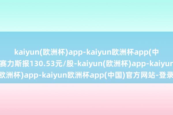 kaiyun(欧洲杯)app-kaiyun欧洲杯app(中国)官方网站-登录入口赛力斯报130.53元/股-kaiyun(欧洲杯)app-kaiyun欧洲杯app(中国)官方网站-登录入口