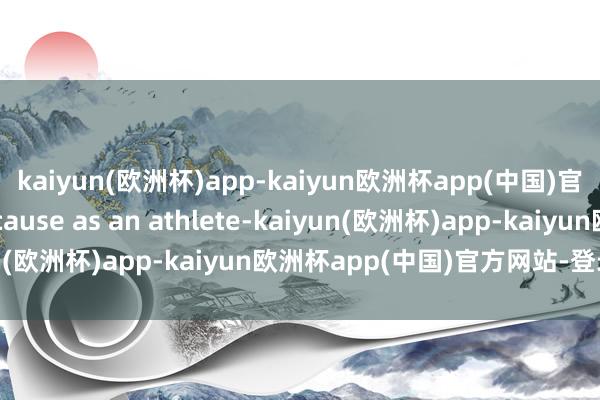 kaiyun(欧洲杯)app-kaiyun欧洲杯app(中国)官方网站-登录入口 because as an athlete-kaiyun(欧洲杯)app-kaiyun欧洲杯app(中国)官方网站-登录入口