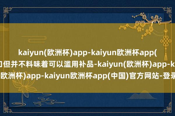 kaiyun(欧洲杯)app-kaiyun欧洲杯app(中国)官方网站-登录入口但并不料味着可以滥用补品-kaiyun(欧洲杯)app-kaiyun欧洲杯app(中国)官方网站-登录入口