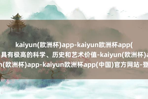 kaiyun(欧洲杯)app-kaiyun欧洲杯app(中国)官方网站-登录入口具有极高的科学、历史和艺术价值-kaiyun(欧洲杯)app-kaiyun欧洲杯app(中国)官方网站-登录入口