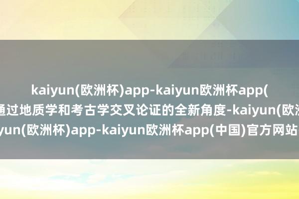 kaiyun(欧洲杯)app-kaiyun欧洲杯app(中国)官方网站-登录入口通过地质学和考古学交叉论证的全新角度-kaiyun(欧洲杯)app-kaiyun欧洲杯app(中国)官方网站-登录入口