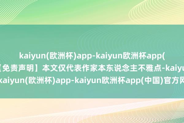 kaiyun(欧洲杯)app-kaiyun欧洲杯app(中国)官方网站-登录入口【免责声明】本文仅代表作家本东说念主不雅点-kaiyun(欧洲杯)app-kaiyun欧洲杯app(中国)官方网站-登录入口
