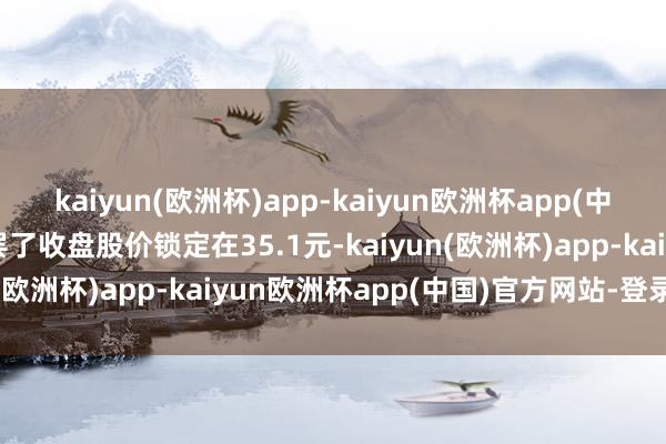 kaiyun(欧洲杯)app-kaiyun欧洲杯app(中国)官方网站-登录入口罢了收盘股价锁定在35.1元-kaiyun(欧洲杯)app-kaiyun欧洲杯app(中国)官方网站-登录入口