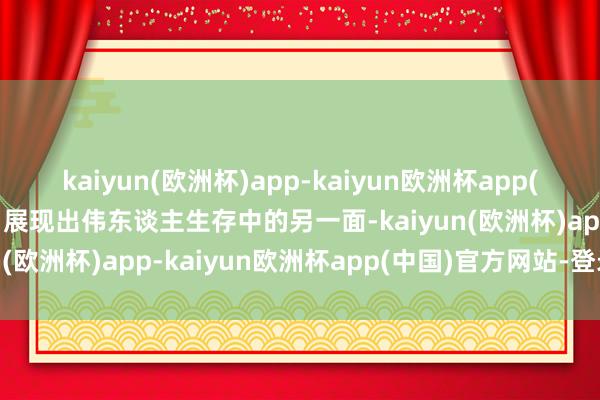 kaiyun(欧洲杯)app-kaiyun欧洲杯app(中国)官方网站-登录入口展现出伟东谈主生存中的另一面-kaiyun(欧洲杯)app-kaiyun欧洲杯app(中国)官方网站-登录入口