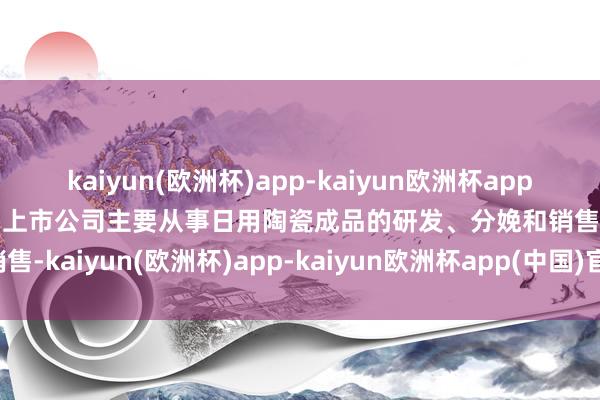 kaiyun(欧洲杯)app-kaiyun欧洲杯app(中国)官方网站-登录入口上市公司主要从事日用陶瓷成品的研发、分娩和销售-kaiyun(欧洲杯)app-kaiyun欧洲杯app(中国)官方网站-登录入口