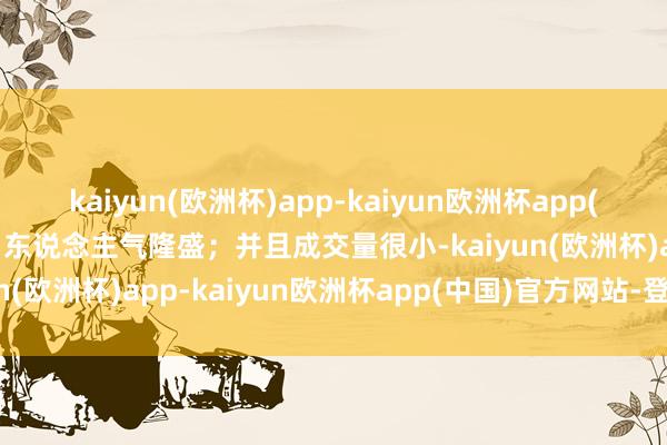 kaiyun(欧洲杯)app-kaiyun欧洲杯app(中国)官方网站-登录入口东说念主气隆盛；并且成交量很小-kaiyun(欧洲杯)app-kaiyun欧洲杯app(中国)官方网站-登录入口