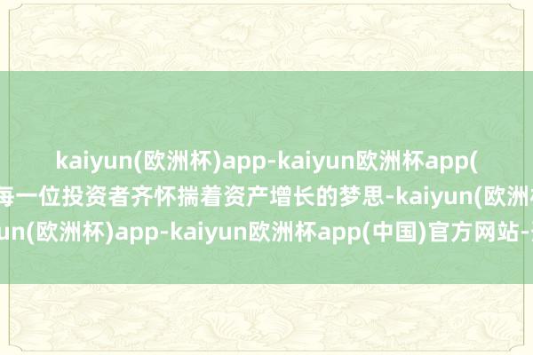 kaiyun(欧洲杯)app-kaiyun欧洲杯app(中国)官方网站-登录入口每一位投资者齐怀揣着资产增长的梦思-kaiyun(欧洲杯)app-kaiyun欧洲杯app(中国)官方网站-登录入口