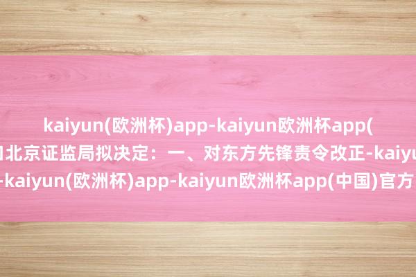 kaiyun(欧洲杯)app-kaiyun欧洲杯app(中国)官方网站-登录入口　　北京证监局拟决定：一、对东方先锋责令改正-kaiyun(欧洲杯)app-kaiyun欧洲杯app(中国)官方网站-登录入口