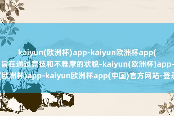 kaiyun(欧洲杯)app-kaiyun欧洲杯app(中国)官方网站-登录入口旨在通过竞技和不雅摩的状貌-kaiyun(欧洲杯)app-kaiyun欧洲杯app(中国)官方网站-登录入口