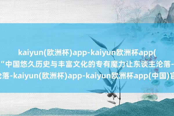 kaiyun(欧洲杯)app-kaiyun欧洲杯app(中国)官方网站-登录入口　　“中国悠久历史与丰富文化的专有魔力让东谈主沦落-kaiyun(欧洲杯)app-kaiyun欧洲杯app(中国)官方网站-登录入口