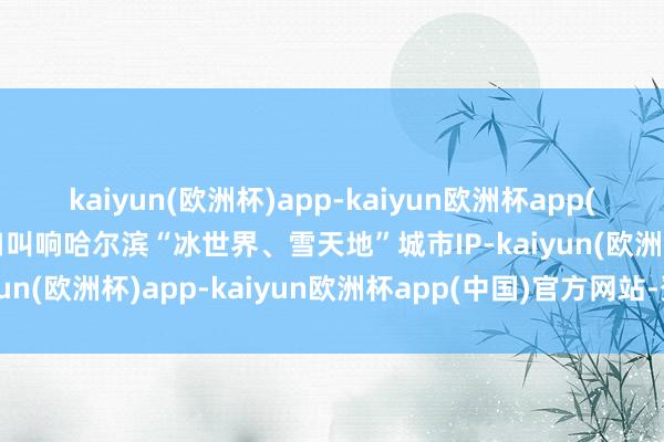kaiyun(欧洲杯)app-kaiyun欧洲杯app(中国)官方网站-登录入口叫响哈尔滨“冰世界、雪天地”城市IP-kaiyun(欧洲杯)app-kaiyun欧洲杯app(中国)官方网站-登录入口