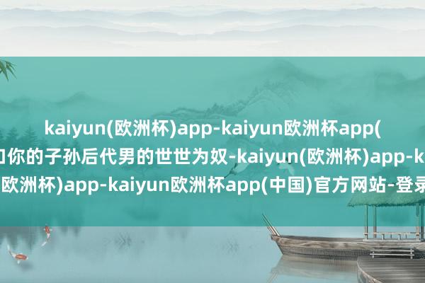 kaiyun(欧洲杯)app-kaiyun欧洲杯app(中国)官方网站-登录入口你的子孙后代男的世世为奴-kaiyun(欧洲杯)app-kaiyun欧洲杯app(中国)官方网站-登录入口