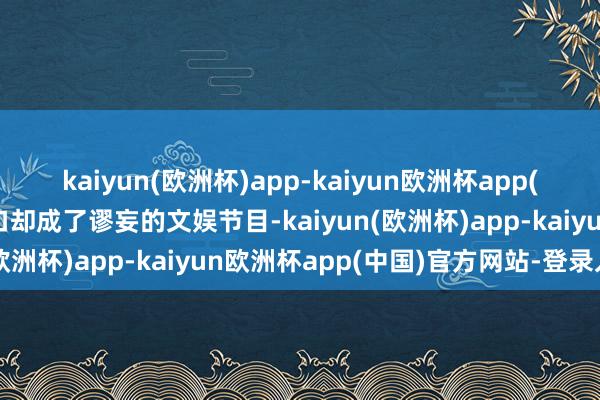 kaiyun(欧洲杯)app-kaiyun欧洲杯app(中国)官方网站-登录入口却成了谬妄的文娱节目-kaiyun(欧洲杯)app-kaiyun欧洲杯app(中国)官方网站-登录入口