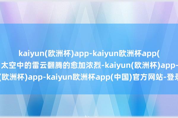 kaiyun(欧洲杯)app-kaiyun欧洲杯app(中国)官方网站-登录入口太空中的雷云翻腾的愈加浓烈-kaiyun(欧洲杯)app-kaiyun欧洲杯app(中国)官方网站-登录入口