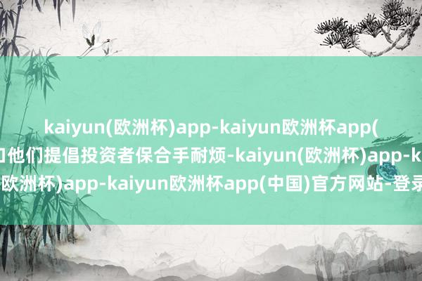 kaiyun(欧洲杯)app-kaiyun欧洲杯app(中国)官方网站-登录入口他们提倡投资者保合手耐烦-kaiyun(欧洲杯)app-kaiyun欧洲杯app(中国)官方网站-登录入口