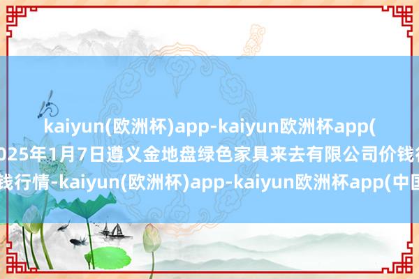 kaiyun(欧洲杯)app-kaiyun欧洲杯app(中国)官方网站-登录入口2025年1月7日遵义金地盘绿色家具来去有限公司价钱行情-kaiyun(欧洲杯)app-kaiyun欧洲杯app(中国)官方网站-登录入口