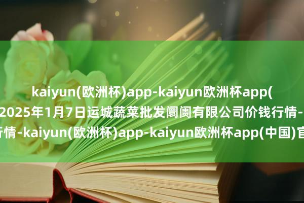 kaiyun(欧洲杯)app-kaiyun欧洲杯app(中国)官方网站-登录入口2025年1月7日运城蔬菜批发阛阓有限公司价钱行情-kaiyun(欧洲杯)app-kaiyun欧洲杯app(中国)官方网站-登录入口