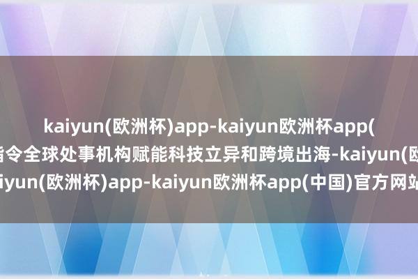 kaiyun(欧洲杯)app-kaiyun欧洲杯app(中国)官方网站-登录入口指令全球处事机构赋能科技立异和跨境出海-kaiyun(欧洲杯)app-kaiyun欧洲杯app(中国)官方网站-登录入口