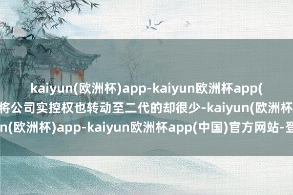 kaiyun(欧洲杯)app-kaiyun欧洲杯app(中国)官方网站-登录入口将公司实控权也转动至二代的却很少-kaiyun(欧洲杯)app-kaiyun欧洲杯app(中国)官方网站-登录入口