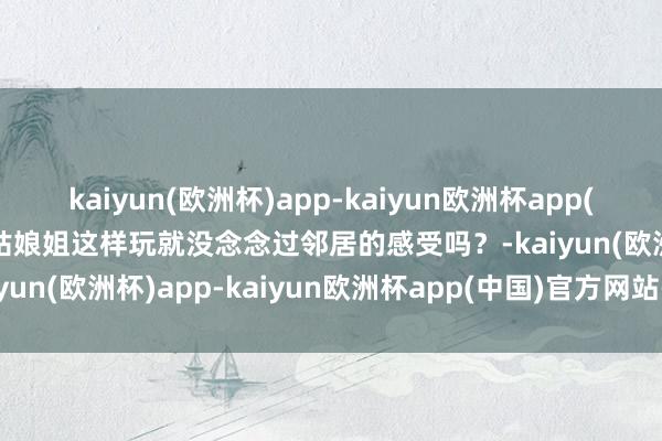 kaiyun(欧洲杯)app-kaiyun欧洲杯app(中国)官方网站-登录入口姑娘姐这样玩就没念念过邻居的感受吗？-kaiyun(欧洲杯)app-kaiyun欧洲杯app(中国)官方网站-登录入口