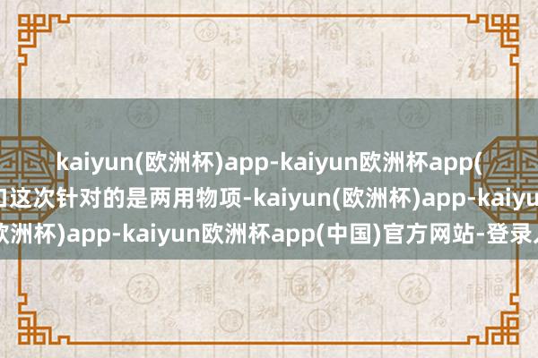kaiyun(欧洲杯)app-kaiyun欧洲杯app(中国)官方网站-登录入口这次针对的是两用物项-kaiyun(欧洲杯)app-kaiyun欧洲杯app(中国)官方网站-登录入口