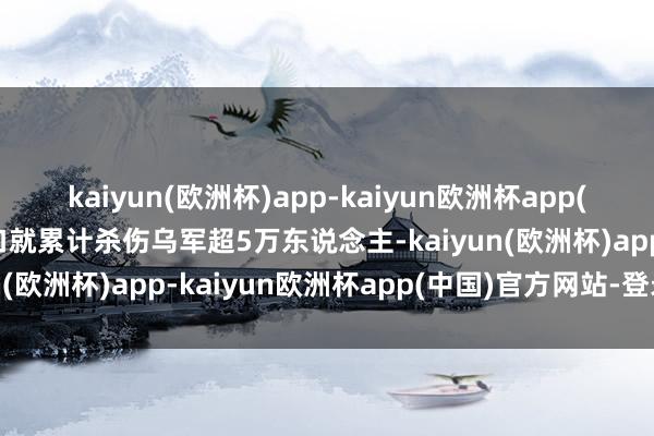 kaiyun(欧洲杯)app-kaiyun欧洲杯app(中国)官方网站-登录入口就累计杀伤乌军超5万东说念主-kaiyun(欧洲杯)app-kaiyun欧洲杯app(中国)官方网站-登录入口