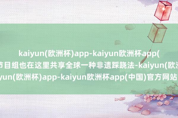 kaiyun(欧洲杯)app-kaiyun欧洲杯app(中国)官方网站-登录入口节目组也在这里共享全球一种非遗踩跷法-kaiyun(欧洲杯)app-kaiyun欧洲杯app(中国)官方网站-登录入口