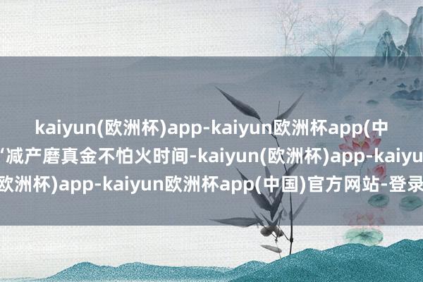 kaiyun(欧洲杯)app-kaiyun欧洲杯app(中国)官方网站-登录入口　　“减产磨真金不怕火时间-kaiyun(欧洲杯)app-kaiyun欧洲杯app(中国)官方网站-登录入口
