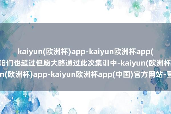 kaiyun(欧洲杯)app-kaiyun欧洲杯app(中国)官方网站-登录入口咱们也超过但愿大略通过此次集训中-kaiyun(欧洲杯)app-kaiyun欧洲杯app(中国)官方网站-登录入口