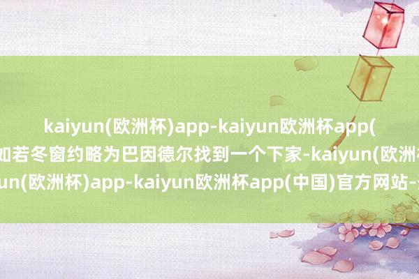 kaiyun(欧洲杯)app-kaiyun欧洲杯app(中国)官方网站-登录入口如若冬窗约略为巴因德尔找到一个下家-kaiyun(欧洲杯)app-kaiyun欧洲杯app(中国)官方网站-登录入口