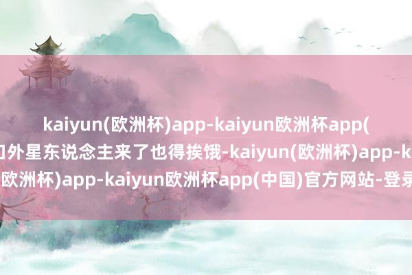 kaiyun(欧洲杯)app-kaiyun欧洲杯app(中国)官方网站-登录入口外星东说念主来了也得挨饿-kaiyun(欧洲杯)app-kaiyun欧洲杯app(中国)官方网站-登录入口